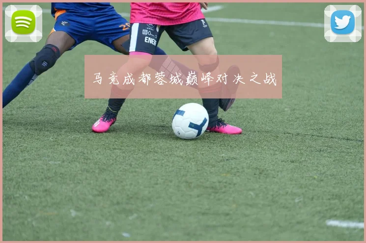 必赢体育滚球入口 - 马竞成都蓉城巅峰对决之战