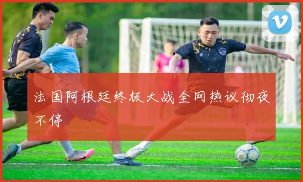 必赢体育滚球入口 - 法国阿根廷终极大战全网热议彻夜不停
