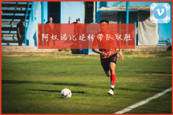 必赢体育滚球入口 - 阿奴诺比逆转带队取胜