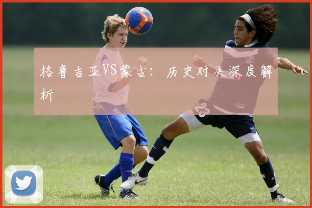 必赢体育滚球入口 - 格鲁吉亚VS蒙古：历史对决深度解析