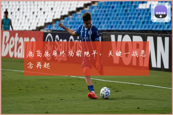 必赢体育滚球入口 - 鹿岛鹿角终场前绝平，关键一战悬念再起