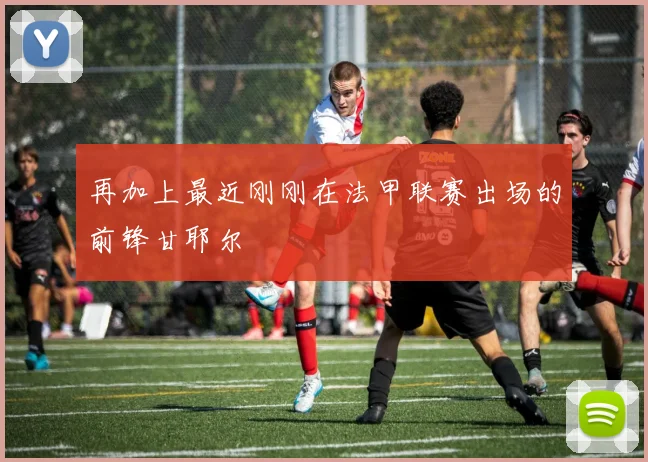 必赢体育滚球入口 - 再加上最近刚刚在法甲联赛出场的前锋甘耶尔