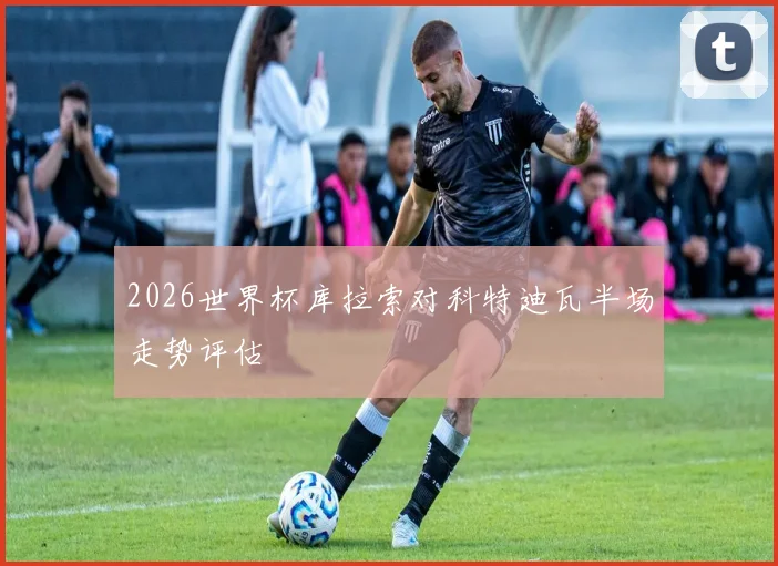 2026世界杯库拉索对科特迪瓦半场走势评估