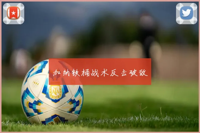 必赢体育滚球入口 - 加纳铁桶战术反击破敌