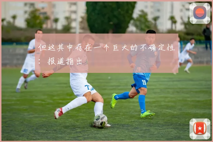 必赢体育滚球入口 - 但这其中存在一个巨大的不确定性：报道指出