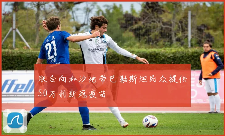 必赢体育滚球入口 - 联合向加沙地带巴勒斯坦民众提供50万剂新冠疫苗
