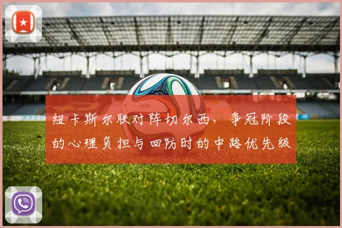 纽卡斯尔联对阵切尔西,争冠阶段的心理负担与回防时的中路优先级成看点
