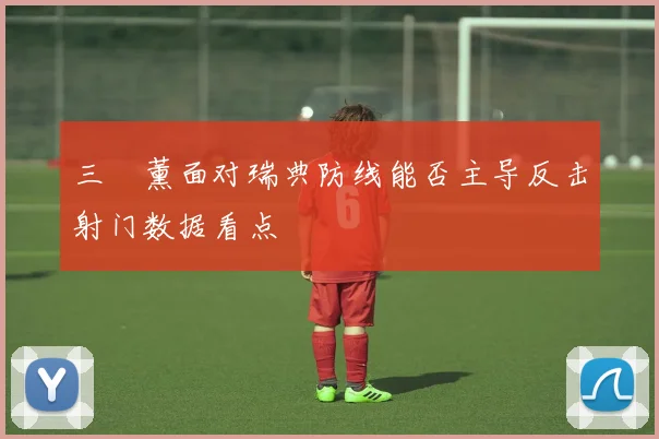 三笘薰面对瑞典防线能否主导反击射门数据看点