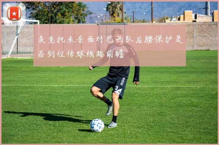 麦克托米奈面对巴西队后腰保护是否到位传球线路前瞻