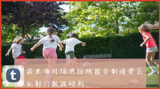 哈兹里面对瑞典防线能否制造禁区混乱射门数据研判