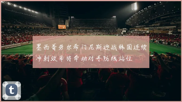 墨西哥劳尔希门尼斯迎战韩国连续冲刺效率将牵动对手防线站位