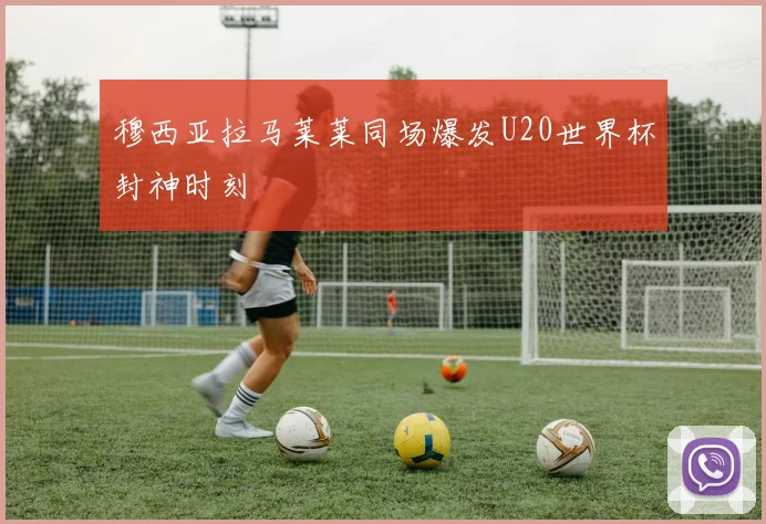穆西亚拉马莱莱同场爆发U20世界杯封神时刻