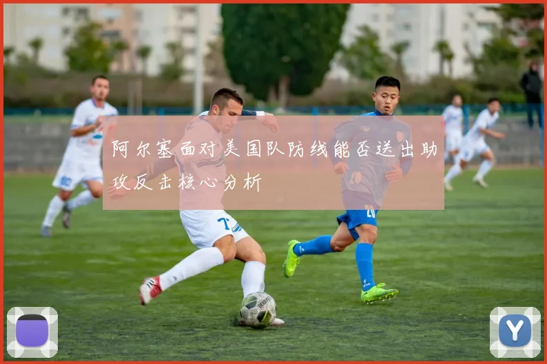 阿尔塞面对美国队防线能否送出助攻反击核心分析