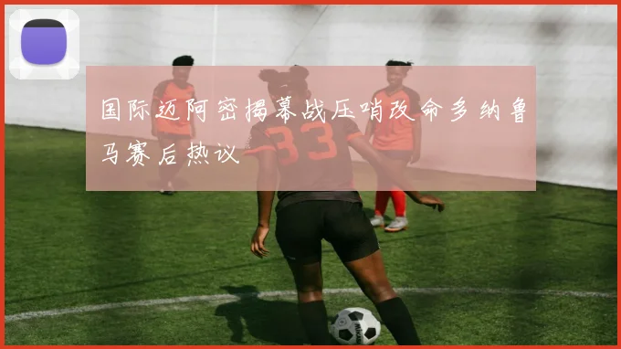 国际迈阿密揭幕战压哨改命多纳鲁马赛后热议