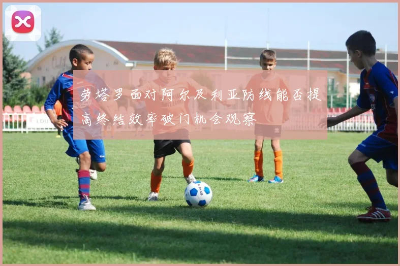 劳塔罗面对阿尔及利亚防线能否提高终结效率破门机会观察