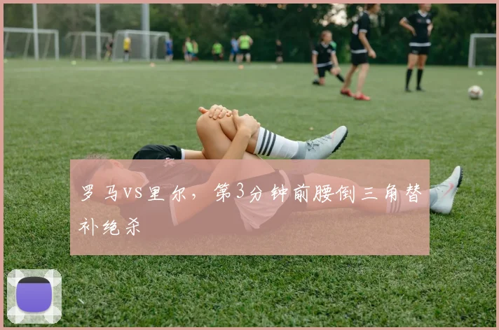 罗马vs里尔，第3分钟前腰倒三角替补绝杀