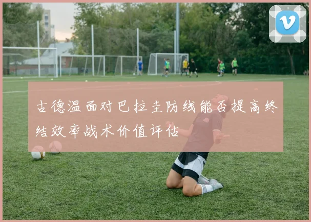 古德温面对巴拉圭防线能否提高终结效率战术价值评估