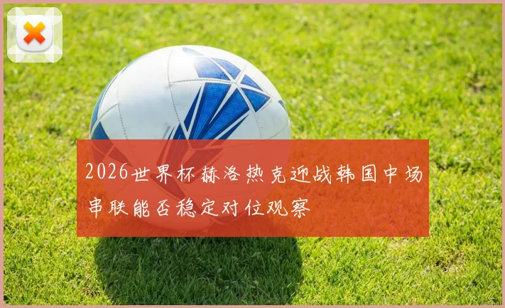 2026世界杯赫洛热克迎战韩国中场串联能否稳定对位观察