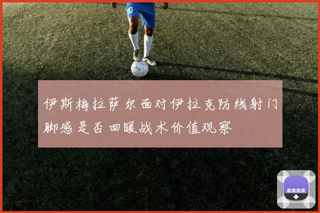 伊斯梅拉萨尔面对伊拉克防线射门脚感是否回暖战术价值观察
