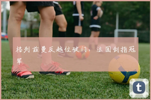 格列兹曼反越位破门，法国剑指冠军