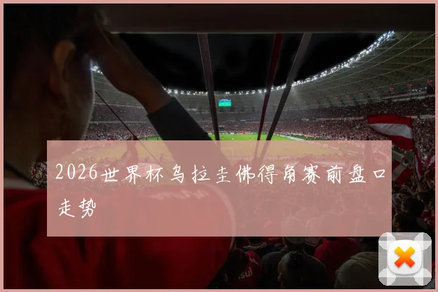 2026世界杯乌拉圭佛得角赛前盘口走势
