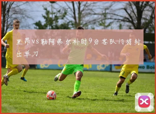 里昂vs勒阿弗尔补时9分客队门将封出单刀