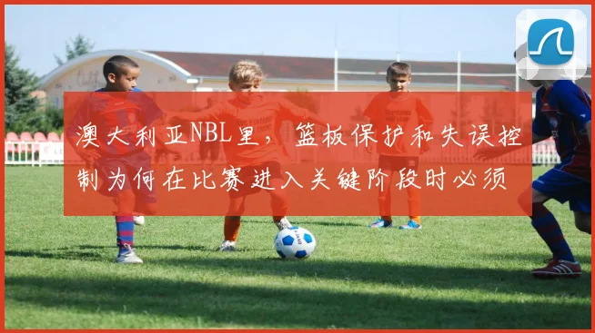 澳大利亚NBL里，篮板保护和失误控制为何在比赛进入关键阶段时必须一起考虑