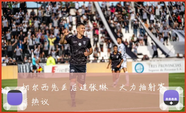 切尔西先丢后追张琳芃大力抽射赛后热议