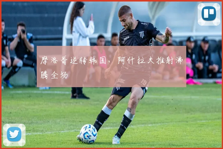 摩洛哥逆转韩国，阿什拉夫推射沸腾全场